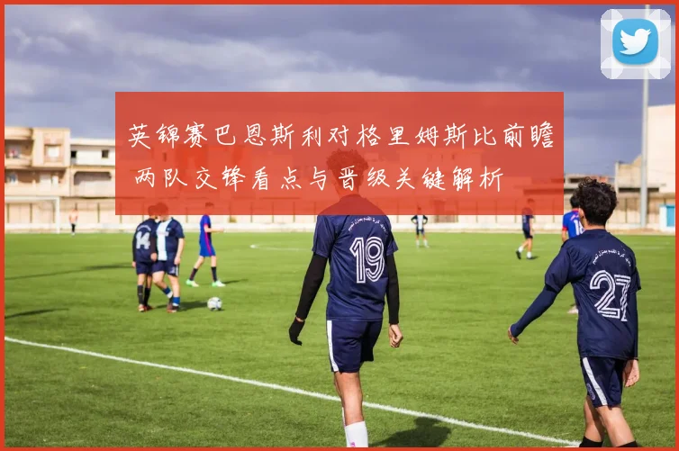 英锦赛巴恩斯利对格里姆斯比前瞻 两队交锋看点与晋级关键解析