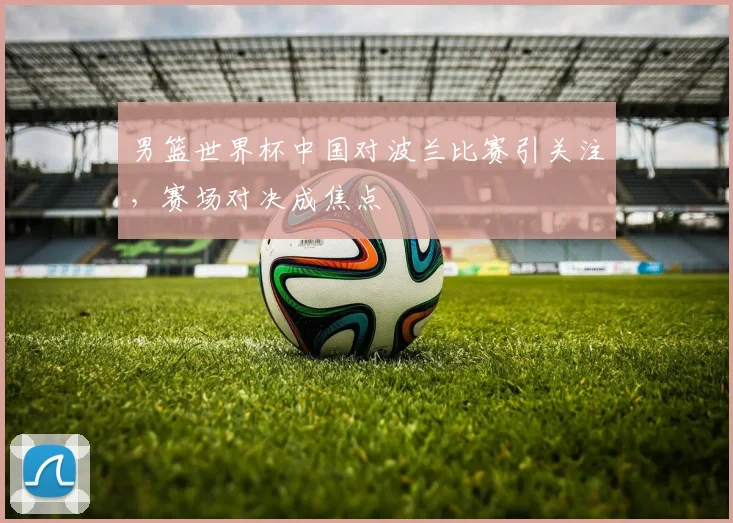 男篮世界杯中国对波兰比赛引关注,赛场对决成焦点