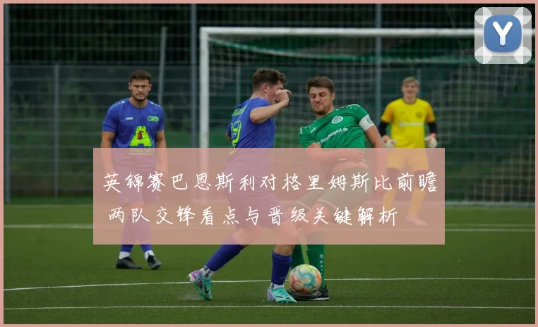 英锦赛巴恩斯利对格里姆斯比前瞻 两队交锋看点与晋级关键解析