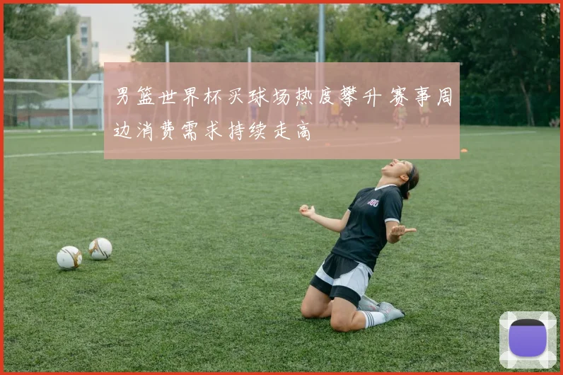 男篮世界杯买球场热度攀升 赛事周边消费需求持续走高