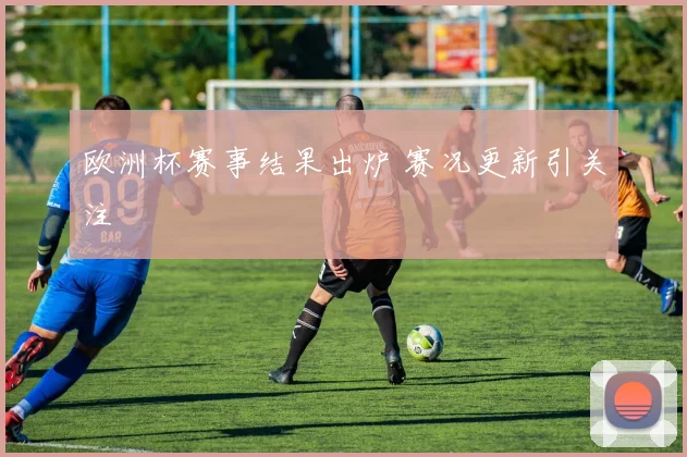 欧洲杯赛事结果出炉 赛况更新引关注