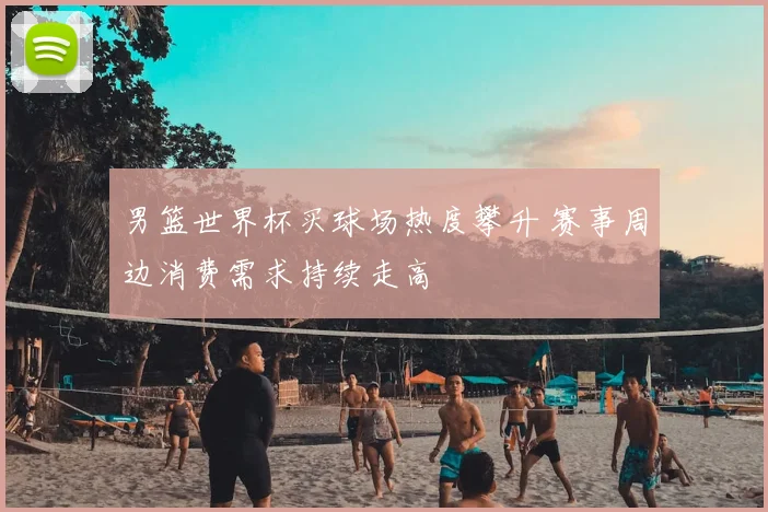 男篮世界杯买球场热度攀升 赛事周边消费需求持续走高