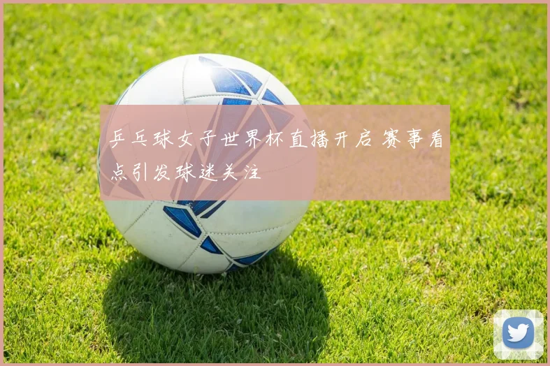 乒乓球女子世界杯直播开启 赛事看点引发球迷关注