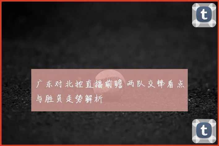 广东对北控直播前瞻 两队交锋看点与胜负走势解析