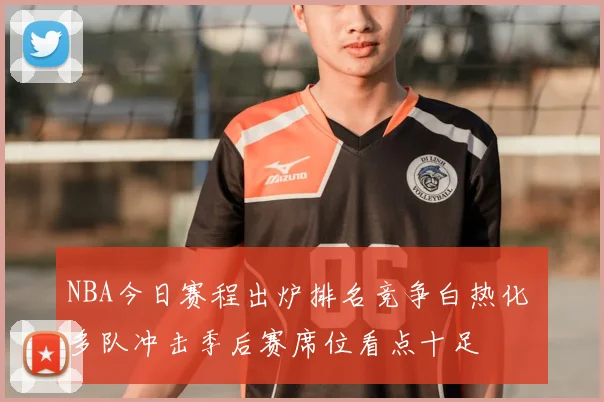 NBA今日赛程出炉排名竞争白热化 多队冲击季后赛席位看点十足