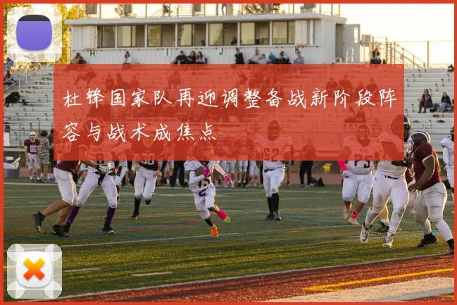 杜锋国家队再迎调整备战新阶段阵容与战术成焦点