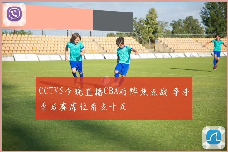 CCTV5今晚直播CBA对阵焦点战 争夺季后赛席位看点十足
