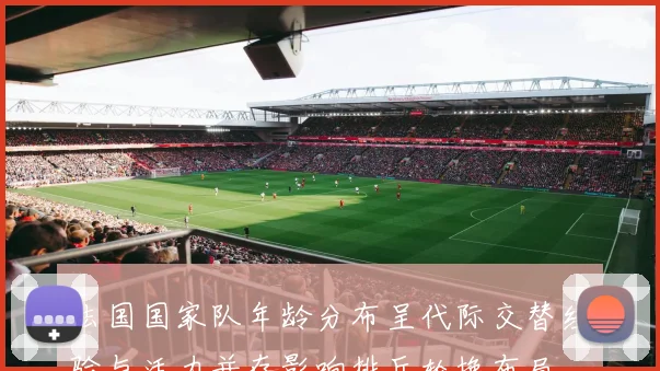 法国国家队年龄分布呈代际交替经验与活力并存影响排兵轮换布局