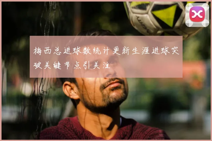 梅西总进球数统计更新生涯进球突破关键节点引关注