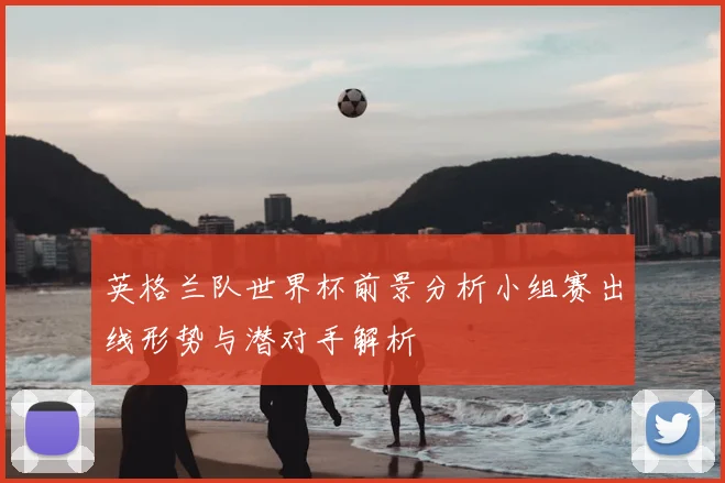 英格兰队世界杯前景分析小组赛出线形势与潜对手解析