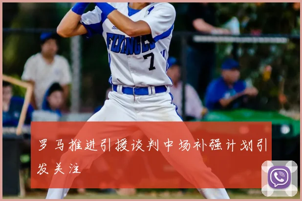 罗马推进引援谈判中场补强计划引发关注