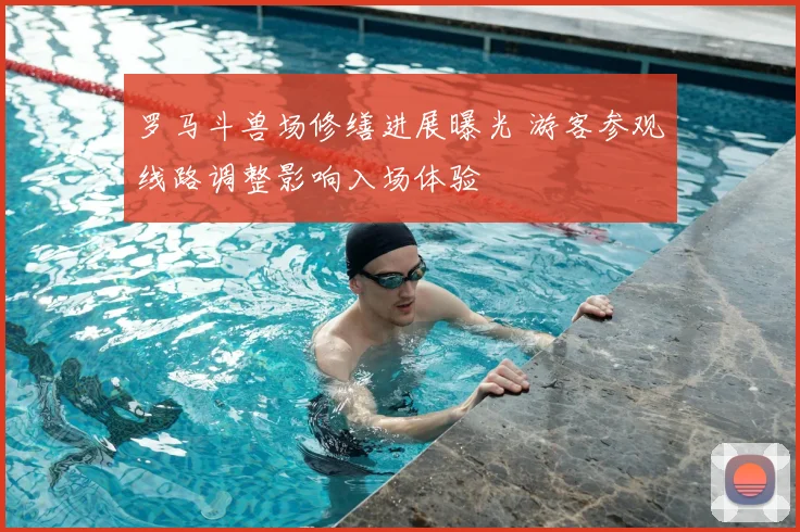 罗马斗兽场修缮进展曝光 游客参观线路调整影响入场体验