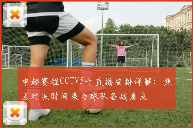 中超赛程CCTV5十直播安排详解：焦点对决时间表与球队备战看点
