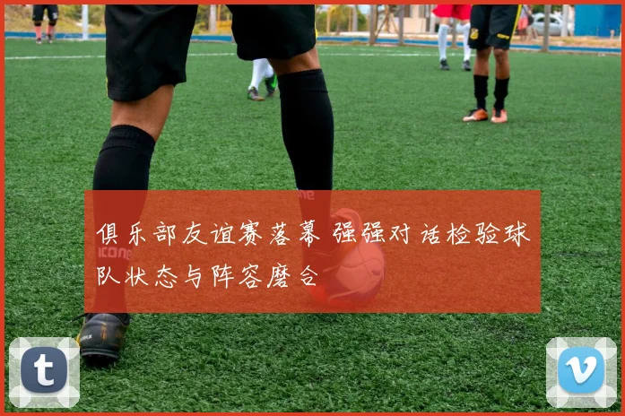 俱乐部友谊赛落幕 强强对话检验球队状态与阵容磨合