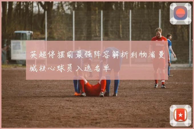 英超停摆前最强阵容解析利物浦曼城核心球员入选名单