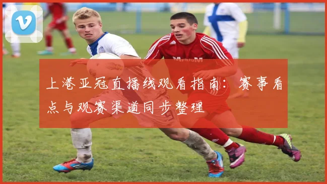 上港亚冠直播线观看指南：赛事看点与观赛渠道同步整理
