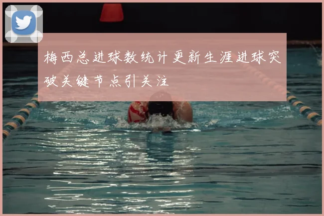 梅西总进球数统计更新生涯进球突破关键节点引关注