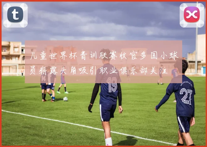 儿童世界杯青训联赛收官多国小球员崭露头角吸引职业俱乐部关注