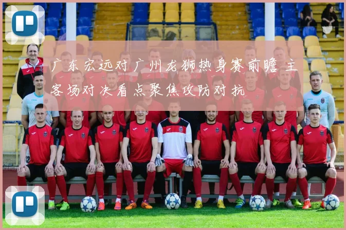 广东宏远对广州龙狮热身赛前瞻 主客场对决看点聚焦攻防对抗
