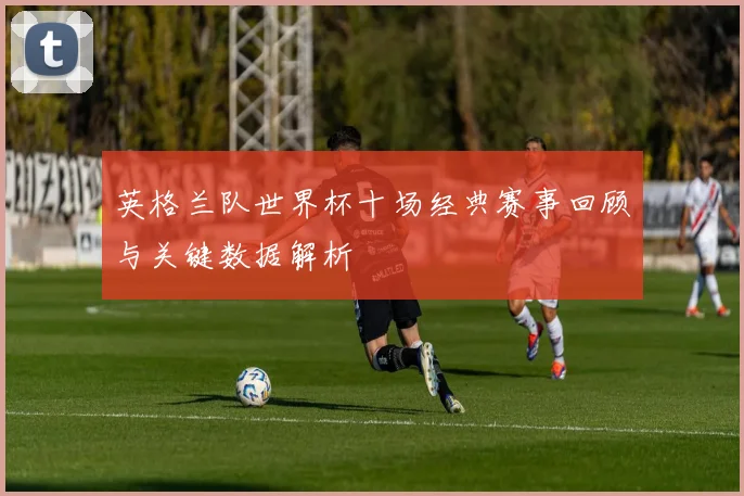 英格兰队世界杯十场经典赛事回顾与关键数据解析