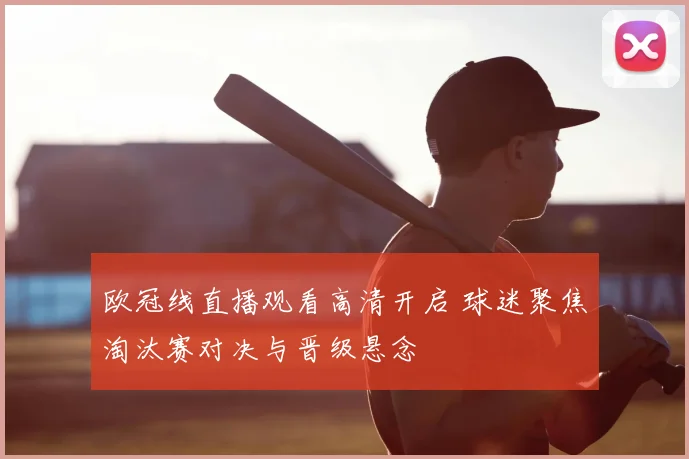 欧冠线直播观看高清开启 球迷聚焦淘汰赛对决与晋级悬念