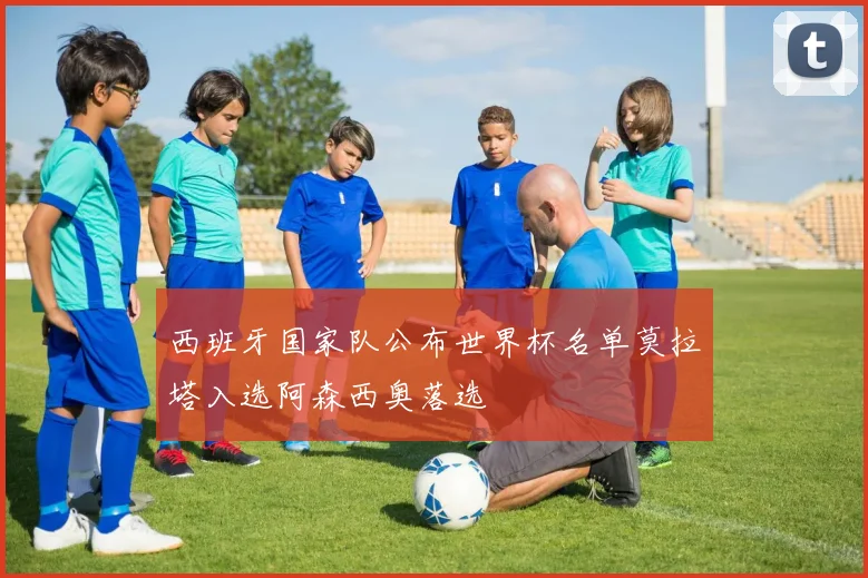 西班牙国家队公布世界杯名单莫拉塔入选阿森西奥落选