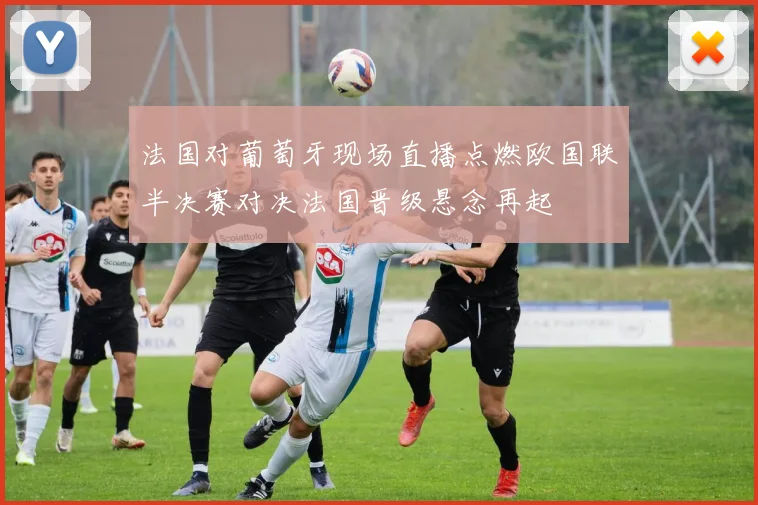 法国对葡萄牙现场直播点燃欧国联半决赛对决法国晋级悬念再起