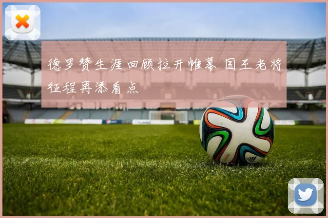 德罗赞生涯回顾拉开帷幕 国王老将征程再添看点