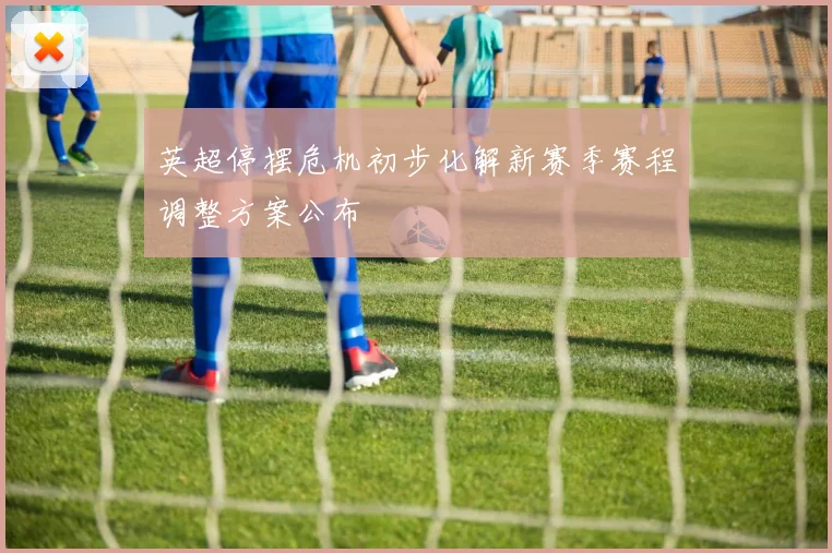 英超停摆危机初步化解新赛季赛程调整方案公布