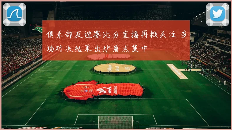 俱乐部友谊赛比分直播再掀关注 多场对决结果出炉看点集中