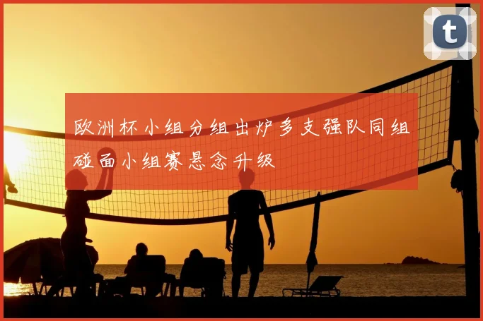 欧洲杯小组分组出炉多支强队同组碰面小组赛悬念升级