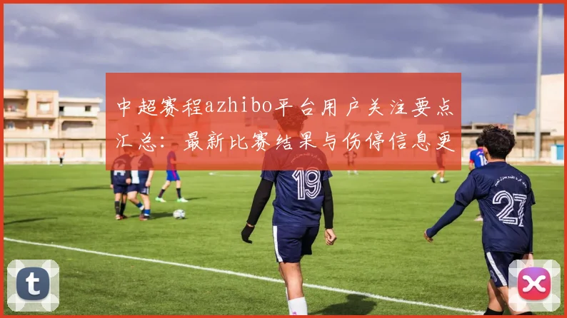 中超赛程azhibo平台用户关注要点汇总：最新比赛结果与伤停信息更新