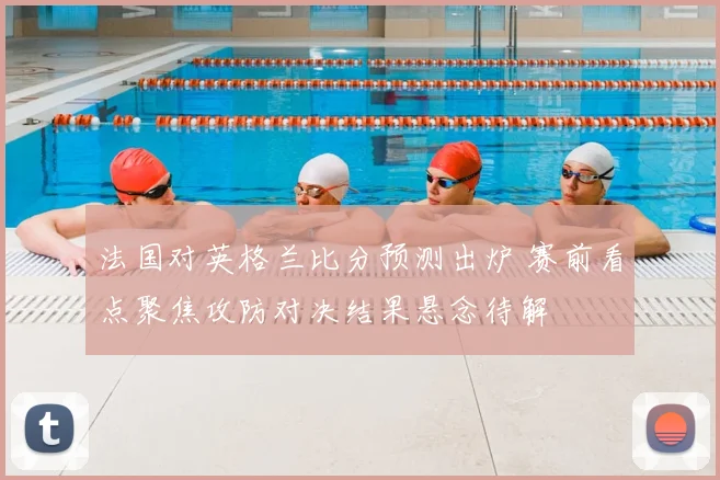 法国对英格兰比分预测出炉 赛前看点聚焦攻防对决结果悬念待解