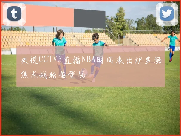 央视CCTV5直播NBA时间表出炉多场焦点战轮番登场