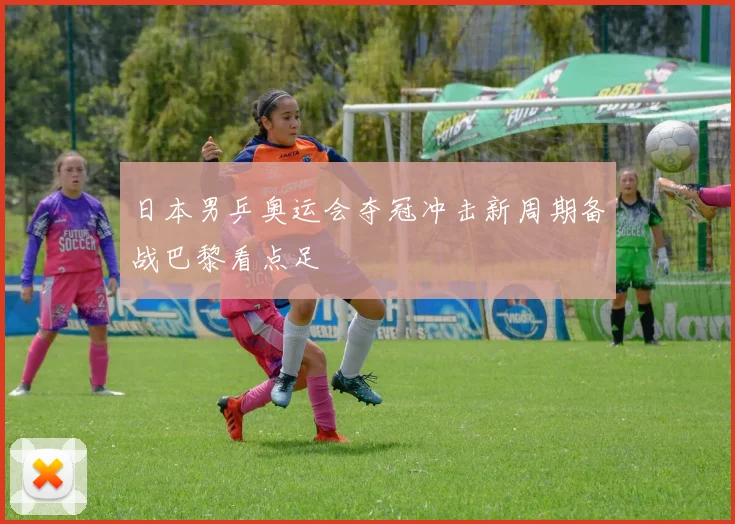 日本男乒奥运会夺冠冲击新周期备战巴黎看点足