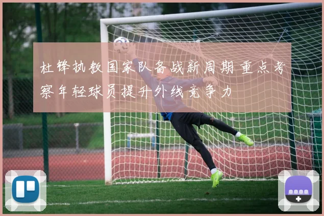 杜锋执教国家队备战新周期 重点考察年轻球员提升外线竞争力