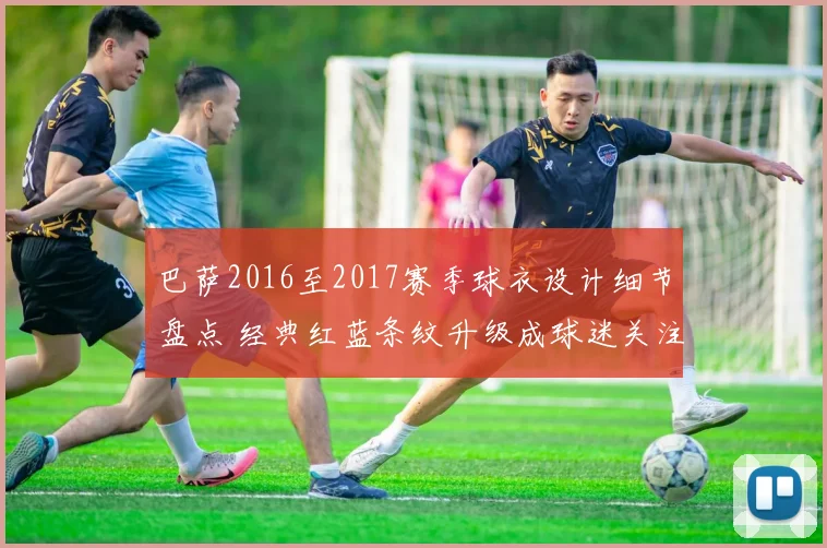 巴萨2016至2017赛季球衣设计细节盘点 经典红蓝条纹升级成球迷关注焦点