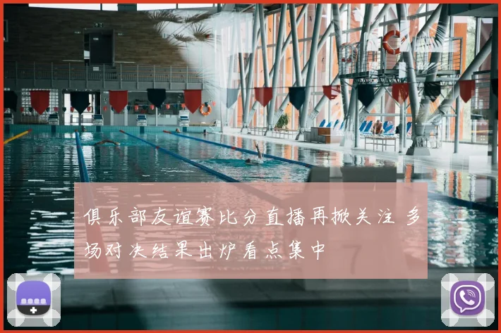 俱乐部友谊赛比分直播再掀关注 多场对决结果出炉看点集中