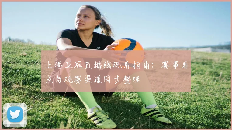 上港亚冠直播线观看指南：赛事看点与观赛渠道同步整理