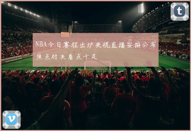 NBA今日赛程出炉央视直播安排公布焦点对决看点十足