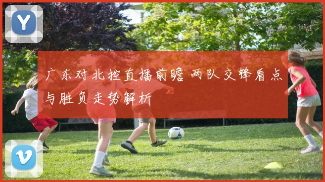 广东对北控直播前瞻 两队交锋看点与胜负走势解析