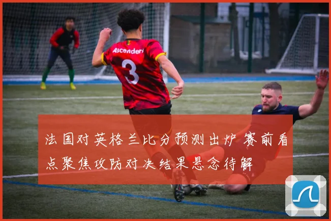 法国对英格兰比分预测出炉 赛前看点聚焦攻防对决结果悬念待解