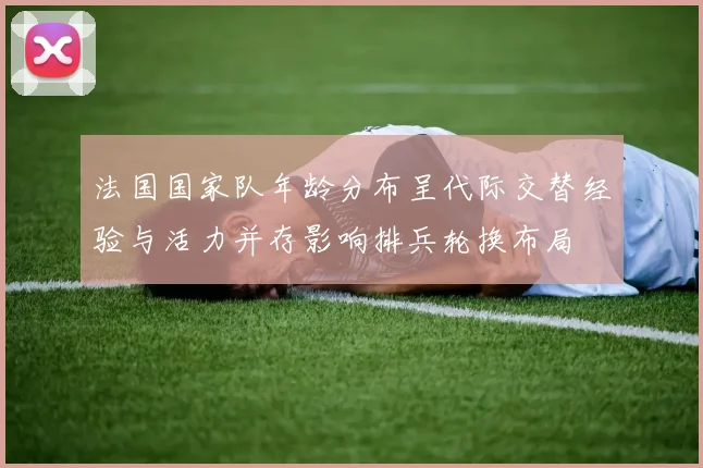法国国家队年龄分布呈代际交替经验与活力并存影响排兵轮换布局