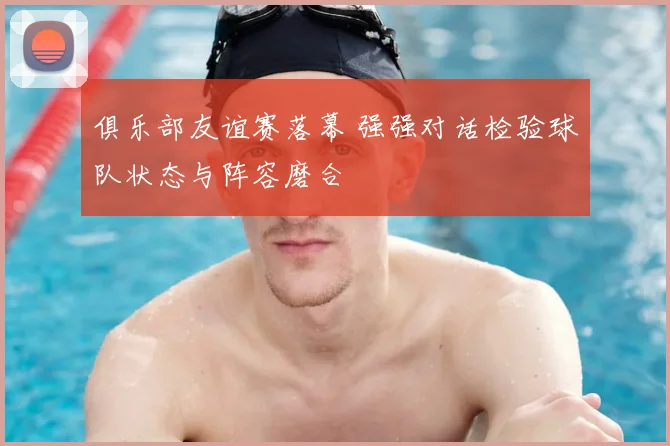 俱乐部友谊赛落幕 强强对话检验球队状态与阵容磨合